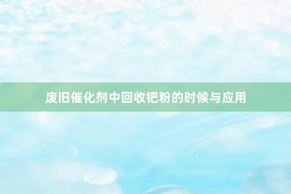 废旧催化剂中回收钯粉的时候与应用