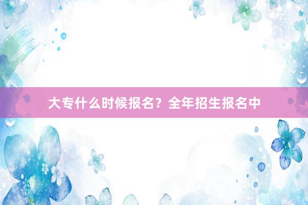 大专什么时候报名？全年招生报名中
